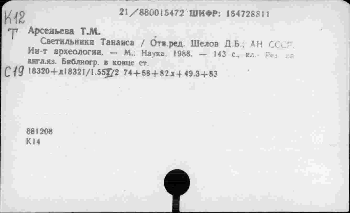 ﻿21/880015472 ШИФР: 154728811
у Арсеньева Т.М.
Светильники Танаиса / Отв ред Шелов Д Б.; АН С С <4' Ин-т археологии. - м.; Наука. 1988. - 143 с, ел г аигл.яз. Бвблногр. в конце ст.
С 19 18320+д18321/1.55J<2 74 + 68 + 82x4 49.34-83
881208 К14